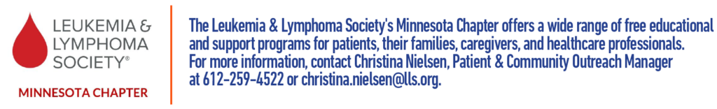 The Leukemia & Lymphoma Society’s Minnesota Chapter offers a wide range of free educational and support programs for patients, their families, caregivers, and healthcare professionals. For more information, contact Christina Nielsen, Patient & Community Outreach Manager at 612-259-4522 or christina.nielsen@lls.org. 