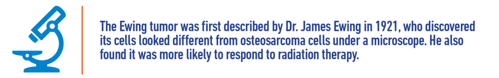 The Ewing tumor was first described by Dr. James Ewing in 2921, who discovered its cells looked different from osteosarcoma cells under a microscope. He also found it was more likely to respond to radiation therapy.